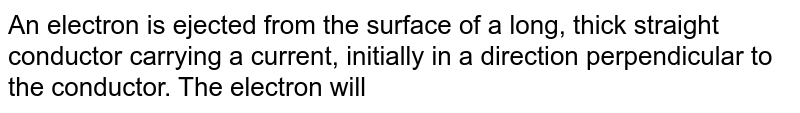 An electron is ejected from the surface of a long, thick straight conductor carrying a current, initially in a direction perpendicular to the conductor. The electron will