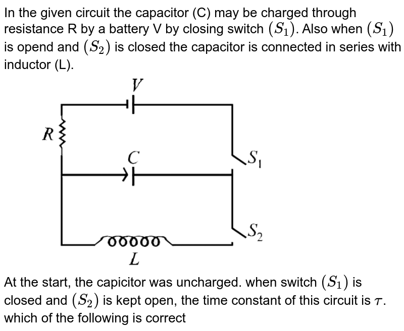 In the given circuit the capacitor (C) may be charged through resistance R by a battery V by closing switch `(S_1)`. Also when `(S_1)` is opend and `(S_2)` is closed the capacitor is connected in series with inductor (L). <br> <img src="https://d10lpgp6xz60nq.cloudfront.net/physics_images/JMA_EIA_C15_054_Q01.png" width="80%"> <br> At the start, the capicitor was uncharged. when switch `(S_1)` is closed and `(S_2)` is kept open, the time constant of this circuit is `tau`. which of the following is correct 