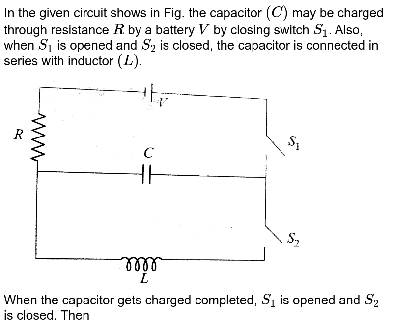 In the given circuit the capacitor (C) may be charged through resistance R by a battery V by closing switch `(S_1)`. Also when `(S_1)` is opend and `(S_2)` is closed the capacitor is connected in series with inductor (L). <br> <img src="https://d10lpgp6xz60nq.cloudfront.net/physics_images/JMA_EIA_C15_055_Q01.png" width="80%"> <br> When the capacitor gets charged compleely, (=`(S_1)` is opened and `(S_2)` is closed, Then, 