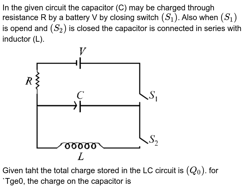 In the given circuit the capacitor (C) may be charged through resistance R by a battery V by closing switch `(S_1)`. Also when `(S_1)` is opend and `(S_2)` is closed the capacitor is connected in series with inductor (L). <br> <img src="https://d10lpgp6xz60nq.cloudfront.net/physics_images/JMA_EIA_C15_056_Q01.png" width="80%"> <br> Given taht the total charge stored in the LC circuit is `(Q_0)`. for `Tge0, the charge on the capacitor is 