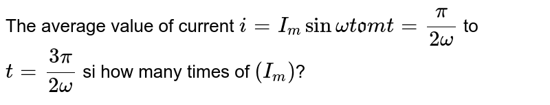 The average value of current i=I_(m) sin omega t from t=(pi)/(2 omega ) to t=(3 pi)/(2 omega) si how many times of (I_m) ?