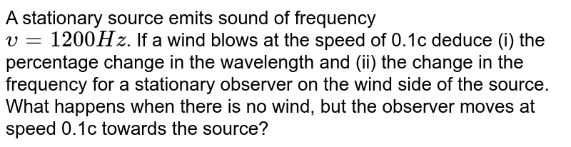 A stationary source emits sound of frequency <br> `upsilon=1200Hz`. If a wind blows at the speed of 0.1c deduce (i) the percentage change in the wavelength and (ii) the change in the frequency for a stationary observer on the wind side of the source. What happens when there is no wind, but the observer moves at speed 0.1c towards the source?