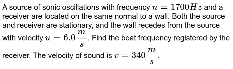 A source of sonic oscillations with frequency `n=1700Hz` and a receiver are located on the same normal to a wall. Both the source and receiver are stationary, and the wall recedes from the source with velocity `u=6.0(m)/(s)`. Find the beat frequency registered by the receiver. The velocity of sound is `v=340(m)/(s)`.