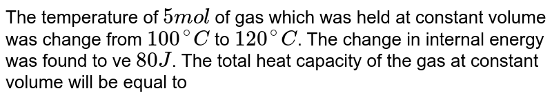 The temperature of 5 mol of gas which was held at constant volume was change from 100^(@)C to 120^(@)C . The change in internal energy was found to have 80 J . The total heat capacity of the gas at constant volume will be equal to