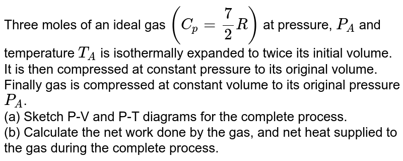 Three moles of an ideal gas `(C_p=7/2R)` at pressure, `P_A` and temperature `T_A` is isothermally expanded to twice its initial volume. It is then compressed at constant pressure to its original volume. Finally gas is compressed at constant volume to its original pressure `P_A`. <br> (a) Sketch P-V and P-T diagrams for the complete process. <br> (b) Calculate the net work done by the gas, and net heat supplied to the gas during the complete process.