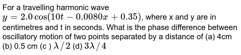For a travelling harmonic wave `y=2.0 cos(10t-0.0080x+0.35)`, where x and y are in centimetres and t in seconds. What is the phase difference between oscillatory motion of two points separated by a distance of (a) 4cm (b) 0.5 cm (c ) `lambda//2` (d) `3lambda//4`