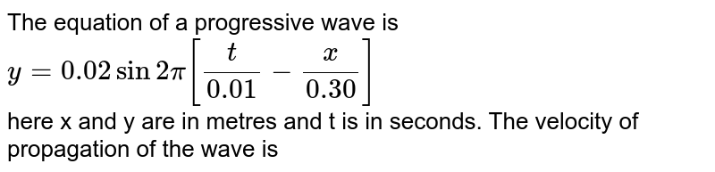 The equation of a progressive wave is  <br> `y=0.02sin2pi[(t)/(0.01)-(x)/(0.30)]`  <br> here x and y are in metres and t is in seconds. The velocity of propagation of the wave is 