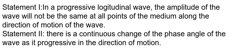 Statement I:In a progressive logitudinal wave, the amplitude of the wave will not be the same at all points of the medium along the direction of motion of the wave. Statement II: there is a continuous change of the phase angle of the wave as it progressive in the direction of motion.