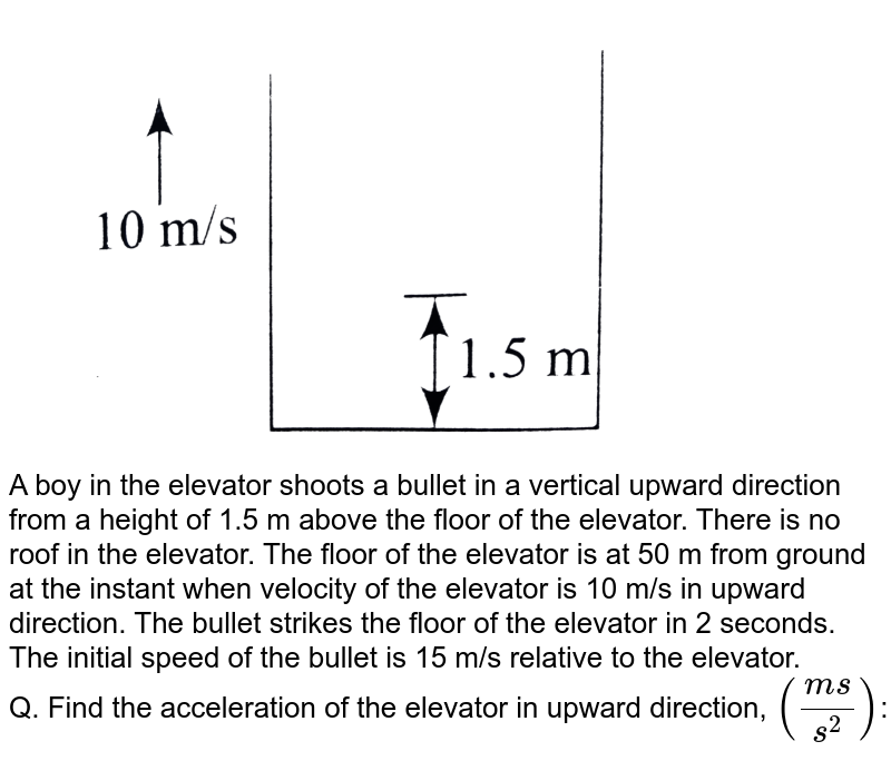 <img src="https://d10lpgp6xz60nq.cloudfront.net/physics_images/BMS_DPP01_DPP4.5_E01_338_Q01.png" width="80%"> <br> A boy in the elevator shoots a bullet in a vertical upward direction from a height of 1.5 m above the floor of the elevator. There is no roof in the elevator. The floor of the elevator is at 50 m from ground at the instant when velocity of the elevator is 10 m/s in upward direction. The bullet strikes the floor of the elevator in 2 seconds. The initial speed of the bullet is 15 m/s relative to the elevator. <br> Q. Find the acceleration of the elevator in upward direction, `((ms)/(s^2))`: