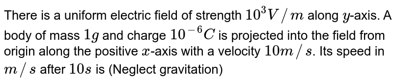 There is a uniform electric field of strength 10^(3)V//m along y -axis. A body of mass 1g and charge 10^(-6)C is projected into the field from origin along the positive x -axis with a velocity 10 m//s . Its speed in m//s after 10 s is (Neglect gravitation)