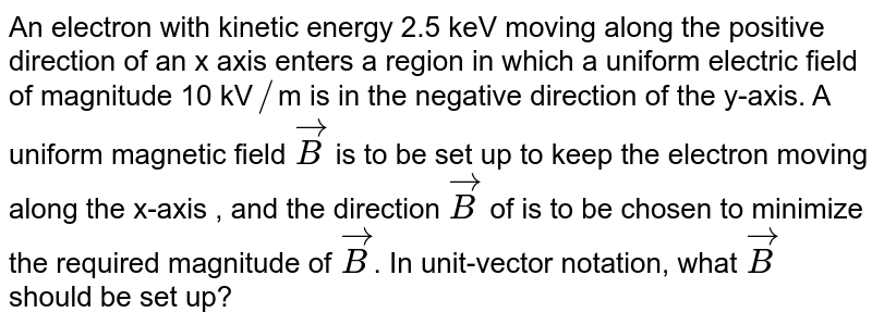 An electron with kinetic energy 2.5 keV moving along the positive direction of an x axis enters a region in which a uniform electric field of magnitude 10 kV // m is in the negative direction of the y-axis. A uniform magnetic field vecB is to be set up to keep the electron moving along the x-axis , and the direction vecB of is to be chosen to minimize the required magnitude of vecB . In unit-vector notation, what vecB should be set up?