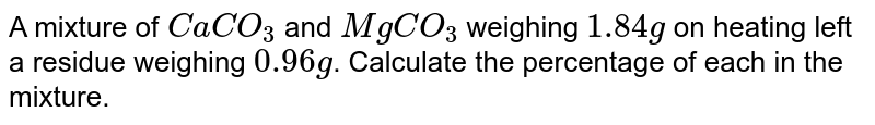 A mixture of `CaCO_(3)` and `MgCO_(3)` weighing `1.84 g` on heating left a residue weighing `0.96 g`. Calculate the percentage of each in the mixture.