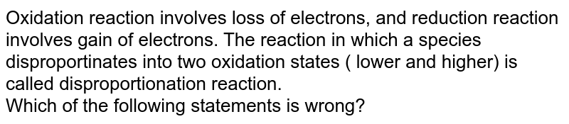 Oxidation reaction involves loss of electrons, and reduction reaction involves gain of electrons. The reaction in which a species disproportinates into two oxidation states ( lower and higher) is called disproportionation reaction. <br> Which of the following statements is wrong?