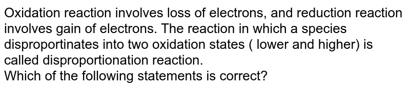 Oxidation reaction involves loss of electrons, and reduction reaction involves gain of electrons. The reaction in which a species disproportinates into two oxidation states ( lower and higher) is called disproportionation reaction. <br> Which of the following statements is correct?