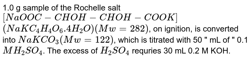 1.0 g sample of the Rochelle salt <br> `[NaOOC-CHOH-CHOH-COOK]` <br> `(NaKC_(4)H_(4)O_(6).4H_(2)O)(Mw=282)`, on ignition, is converted <br> into `NaKCO_(3)(Mw=122)`, which is titrated with 50 " mL of " 0.1 `MH_(2)SO_(4)`. The excess of `H_(2)SO_(4)` requries 30 mL 0.2 M KOH.