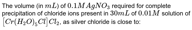 The volume (in `mL`) of `0.1M Ag NO_(3)` required for complete precipitation of chloride ions present in `30 mL` of `0.01M` solution of `[Cr(H_(2)O)_(5)Cl]Cl_(2)`, as silver chloride is close to: