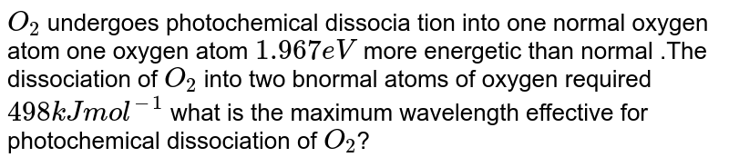 `O_(2)` undergoes photochemical  dissocia tion into  one normal  oxygen  atom  one oxygen atom `1.967 eV` more energetic  than  normal .The dissociation  of `O_(2)` into two  bnormal  atoms  of oxygen  required `498 kJ mol^(-1)` what is the  maximum wavelength effective for photochemical dissociation of `O_(2)`?