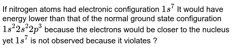 If nitrogen atoms had electronic configuration `1s^(7)`  It would  have energy lower  than  that of  the  normal  ground  state configuration `1s^(2) 2s^(2) 2p^(3)` because  the electrons  would  be closer to the nucleus yet `1s^(7)` is not  observed because it violates ?