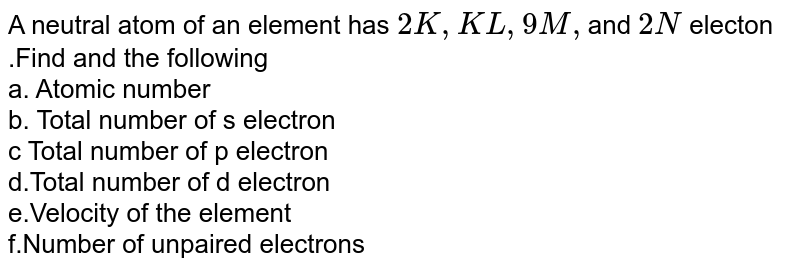 A neutral atom of an element has 2K,8L ,9M, and 2N electons. Find and the following a. Atomic number b. Total number of s electron c Total number of p electron d. Total number of d electron e. Valency of the element f. Number of unpaired electrons