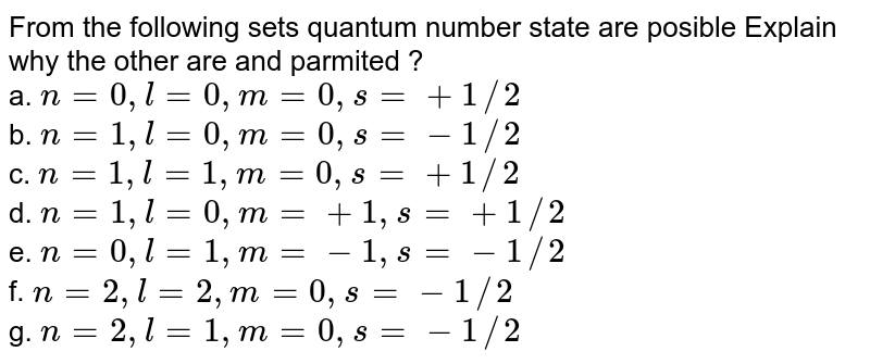 From the following sets quantum number state which are possible. Explain why the other are not permitted ? a. n = 0, l = 0, m= 0, s = + 1//2 b. n = 1, l = 0, m= 0, s = - 1//2 c. n = 1, l = 1, m= 0, s = + 1//2 d. n = 1, l = 0, m= +1, s = + 1//2 e. n = 0, l = 1, m= -1, s = - 1//2 f. n = 2, l = 2, m= 0, s = - 1//2 g. n = 2, l = 1, m= 0, s = - 1//2