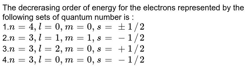 The decrerasing order of energy for the electrons represented by the following sets of quantum number is : 1. n = 4,l = 0,m = 0,s = +- 1//2 2. n = 3,l = 1,m = 1,s = - 1//2 3. n = 3,l = 2,m = 0,s = + 1//2 4. n = 3,l = 0,m = 0,s = - 1//2