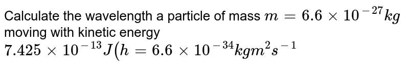 Calculate the wavelength a particle of mass m = 6.6 xx 10^(-27) kg moving with kinetic energy 7.425 xx 10^(-13) J ( h = 6.6 xx 10^(-34) kg m^(2) s ^(-1)