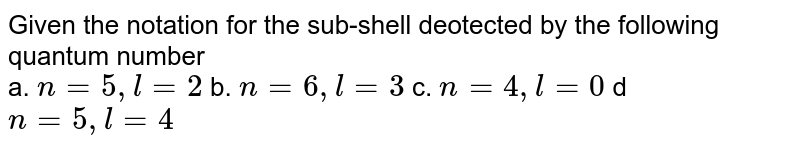 Given the notation for the sub-shell deotected by the following quantum number a. n = 5, l = 2 b. n = 6 , l= 3 c. n = 4 ,l = 0 d n = 5,l = 4