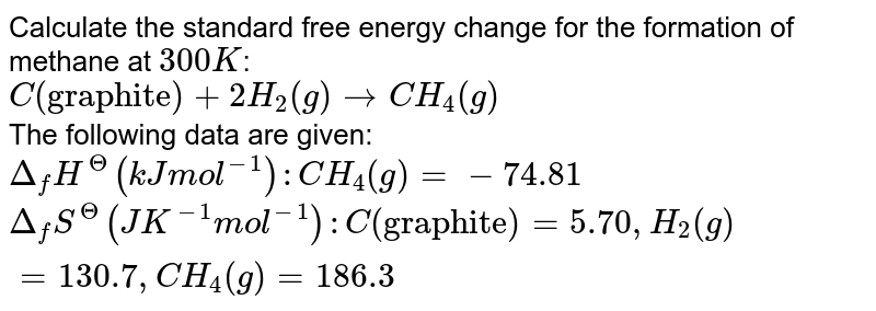 Calculate the standard free energy change for the formation of methane at `300K`: <br> `C("graphite") +2H_(2) (g) rarr CH_(4)(g)` <br> The following data are given: <br> `Delta_(f)H^(Theta) (kJ mol^(-1)): CH_(4)(g) =- 74.81` <br> `Delta_(f)S^(Theta)(JK^-1 mol^(-1)): C("graphite") = 5.70, H_(2)(g) = 130.7, CH_(4)(g) = 186.3`