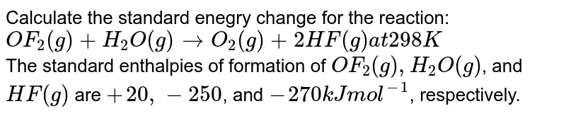 Calculate the standard enegry change for the reaction: <br> `OF_(2)(g) +H_(2)O(g) rarr O_(2)(g) +2HF(g) at 298K` <br> The standard enthalpies of formation of `OF_(2)(g), H_(2)O(g)`, and `HF(g)` are `+20, -250`, and `-270 kJ mol^(-1)`, respectively.