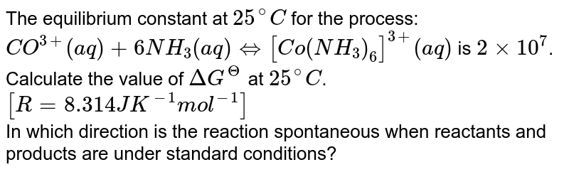 The equilibrium constant at `25^(@)C` for the process: <br> `CO^(3+) (aq) +6NH_(3)(aq) hArr[Co(NH_(3))_(6)]^(3+)(aq)` is `2 xx 10^(7)`. <br> Calculate the value of `DeltaG^(Theta)` at `25^(@)C at 25^(@)C[R = 8.314 J K^(-1)mol^(-1)]`. <br> In which direction the reaction is spontaneous when the recatants and proudcts are in standard state? 