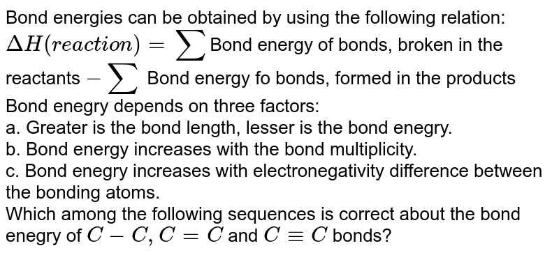 Bond energies can be obtained by using the following relation: DeltaH (reaction) = sum Bond energy of bonds, broken in the reactants -sum Bond energy fo bonds, formed in the products Bond enegry depends on three factors: a. Greater is the bond length, lesser is the bond enegry. b. Bond energy increases with the bond multiplicity. c. Bond enegry increases with electronegativity difference between the bonding atoms. Which among the following sequences is correct about the bond enegry of C -C, C=C and C -= C bonds?