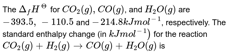 `Delta H_(1)^(@)` for `CO_(2)(g)`, `CO(g)` and `H_(2)O(g)` are `-393.5,-110.5` and `-241.8 kJ mol^(-1)` respectively. Standard enthalpy change for the reaction  <br> `CO_(2)(g)+H_(2)(g) rarr CO(g) + H_(2)O(g)` is