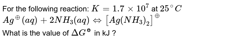 For the following reaction: `K=1.7xx10^(7)` at `25^(@)C` <br> `Ag^(o+)(aq)+2NH_(3)(aq) hArr [Ag(NH_(3))_(2)]^(o+)` <br> What is the value of `DeltaG^(ɵ)` in kJ ?