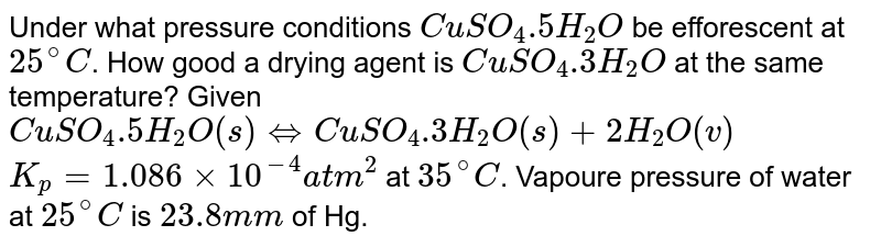 Under what pressure conditions `CuSO_(4).5H_(2)O` be efforescent at `25^(@)C`. How good a drying agent is `CuSO_(4).3H_(2)O` at the same temperature? Given <br> `CuSO_(4).5H_(2)O(s) hArr CuSO_(4).3H_(2)O(s)+2H_(2)O(v)` <br> `K_(p)=1.086xx10^(-4) atm^(2)`  at `25^(@)C`. Vapour pressure of water at `25^(@)C` is `23.8` mm of Hg.
