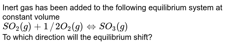 Inert gas has been added to the following equilibrium system at constant volume SO_(2)(g)+1//2 O_(2)(g) hArr SO_(3)(g) To which direction will the equilibrium shift?