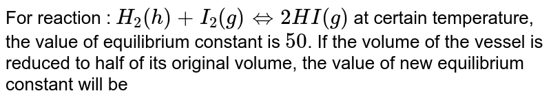 For reaction : H_(2)(h)+I_(2)(g) hArr 2HI(g) at certain temperature, the value of equilibrium constant is 50 . If the volume of the vessel is reduced to half of its original volume, the value of new equilibrium constant will be