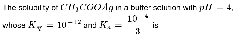 The solubility of `CH_(3)COOAg` in a buffer solution with `pH = 4`, whose `K_(sp) = 10^(-12)` and `K_(a) = (10^(-4))/(3)` is 