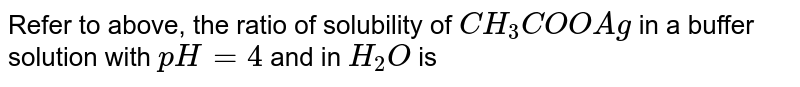 the ratio of solubility of `CH_(3)COOAg` in a buffer solution with `pH = 4` and in `H_(2)O` is <br> `(Sol Buffer = 2 xx 10^(-6))`