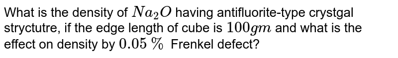 What is the density of `Na_(2)O` having antifluorite-type crystgal stryctutre, if the edge length of cube is `100 gm` and what is the effect on density by `0.05%` Frenkel defect?