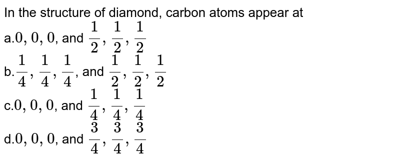 In the structure of diamond, carbon atoms appear at a. 0, 0, 0 , and (1)/(2), (1)/(2), (1)/(2) b. (1)/(4), (1)/(4), (1)/4 , and (1)/(2), (1)/(2), (1)/(2) c. 0, 0, 0 , and (1)/(4), (1)/(4), (1)/(4) d. 0, 0, 0 , and (3)/(4), (3)/(4), (3)/(4)