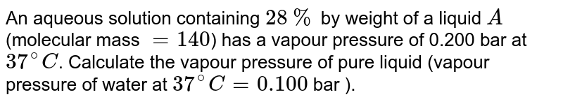 An aqueous solution containing 28% by mass of liquid A (mol.mass = 140) has a vapour pressure of 160 mm at 30^@C . Find the vapour pressure of the pure liquid A. (The vapour pressure of the water at 30^@C is 150 mm .)
