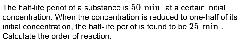 The half-life periof of a substance is `50 min` at a certain initial concentration. When the concentration is reduced to one-half of its initial concentration, the half-life periof is found to be `25 min`. Calculate the order of reaction.