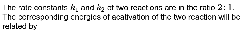The rate constants `k_(1)` and `k_(2)` of two reactions are in the ratio `2:1`. The corresponding energies of acativation of the two reaction will be related by 