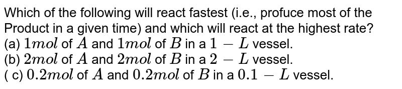 Which of the following will react fastest (i.e., profuce most of the Product in a given time) and which will react at the highest rate? (a) 1 mol of A and 1 mol of B in a 1-L vessel. (b) 2 mol of A and 2 mol of B in a 2-L vessel. ( c) 0.2 mol of A and 0.2 mol of B in a 0.1-L vessel.