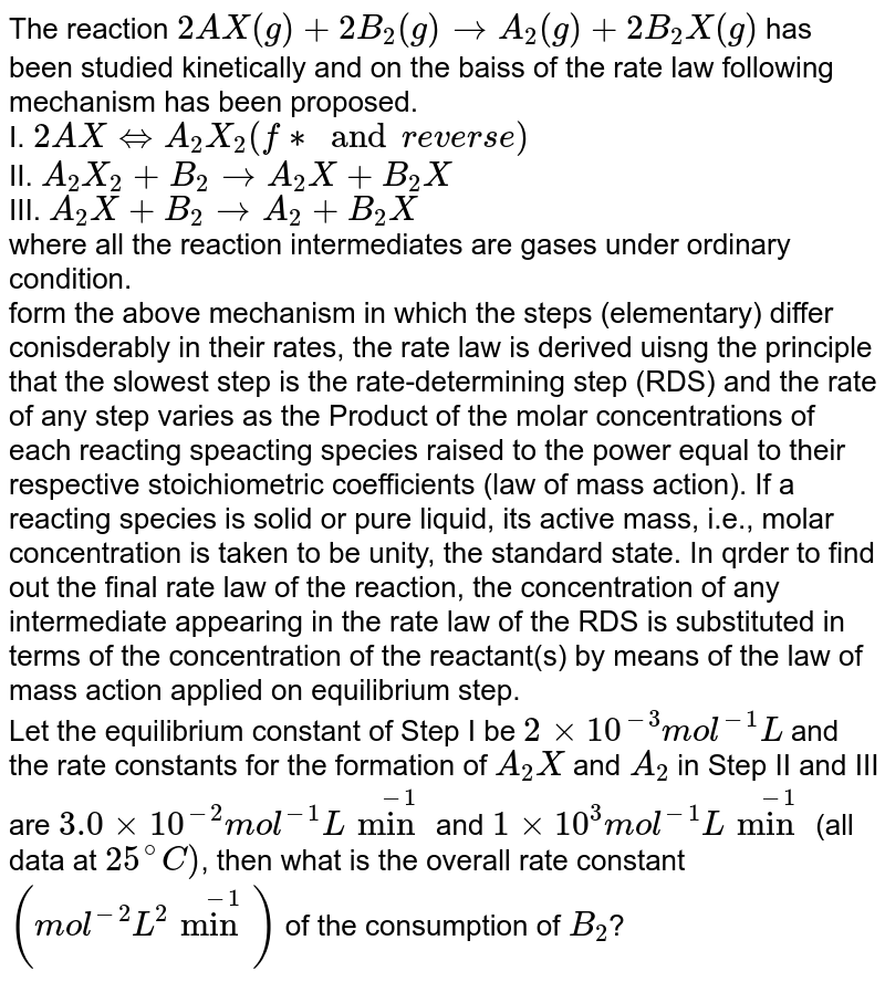 The reaction `2AX(g)+2B_(2)(g)rarr A_(2)(g)+2B_(2)X(g)` has been studied kinetically and on the baiss of the rate law following mechanism has been proposed. <br> I. `2A X hArr A_(2)X_(2)  " " ("fast and reverse")`  <br> II. `A_(2)X_(2)+B_(2)rarrA_(2)X+B_(2)X` <br> III. `A_(2)X+B_(2)rarrA_(2)+B_(2)X` <br> where all the reaction intermediates are gases under ordinary condition. <br> form the above mechanism in which the steps (elementary) differ conisderably in their rates, the rate law is derived uisng the principle that the slowest step is the rate-determining step (RDS) and the rate of any step varies as the Product of the molar concentrations of each reacting speacting species raised to the power equal to their respective stoichiometric coefficients (law of mass action). If a reacting species is solid or pure liquid, its active mass, i.e., molar concentration is taken to be unity, the standard state. In qrder to find out the final rate law of the reaction, the concentration of any intermediate appearing in the rate law of the RDS is substituted in terms of the concentration of the reactant(s) by means of the law of mass action applied on equilibrium step. <br> Let the equilibrium constant of Step I be `2xx10^(-3) mol^(-1) L` and the rate constants for the formation of `A_(2)X` and `A_(2)` in Step II and III are `3.0xx10^(-2) mol^(-1) L min^(-1)` and `1xx10^(3) mol^(-1) L min^(-1)` (all data at `25^(@)C)`, then what is the overall rate constant `(mol^(-2) L^(2) min^(-1))` of the consumption of `B_(2)`?