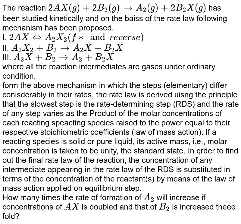 The reaction `2AX(g)+2B_(2)(g)rarr A_(2)(g)+2B_(2)X(g)` has been studied kinetically and on the baiss of the rate law following mechanism has been proposed. <br> I. `2A X hArr A_(2)X_(2)  " " ("fast and reverse")`  <br> II. `A_(2)X_(2)+B_(2)rarrA_(2)X+B_(2)X` <br> III. `A_(2)X+B_(2)rarrA_(2)+B_(2)X` <br> where all the reaction intermediates are gases under ordinary condition. <br> form the above mechanism in which the steps (elementary) differ conisderably in their rates, the rate law is derived uisng the principle that the slowest step is the rate-determining step (RDS) and the rate of any step varies as the Product of the molar concentrations of each reacting speacting species raised to the power equal to their respective stoichiometric coefficients (law of mass action). If a reacting species is solid or pure liquid, its active mass, i.e., molar concentration is taken to be unity, the standard state. In qrder to find out the final rate law of the reaction, the concentration of any intermediate appearing in the rate law of the RDS is substituted in terms of the concentration of the reactant(s) by means of the law of mass action applied on equilibrium step. <br> How many times the rate of formation of `A_(2)` will increase if concentrations of `AX` is doubled and that of `B_(2)` is increased theee fold?