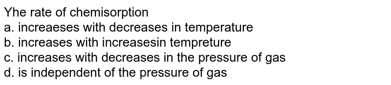 The rate of chemisorption <br> a. increaeses with decreases in temperature <br> b. increases with increasesin tempreture <br> c. increases with decreases in the pressure of gas <br> d. is independent of the pressure of gas 