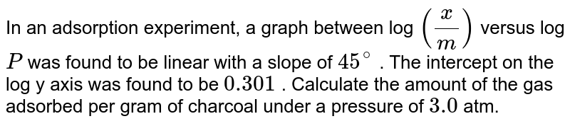 In an adsorption experiment, a graph between log `(x/m)` versus log `P` was found to be  linear with a slope of `45^(@)` . The intercept on the log y axis was found to be `0.301` . Calculate the amount of the gas adsorbed per gram of charcoal  under a pressure of `3.0` atm. 
