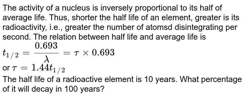 The activity of a nucleus is inversely proportional to its half of average life. Thus, shorter the half life of an element, greater is its radioactivity, i.e., greater the number of atomsd disintegrating per second. The relation between half life and average life is `t_(1//2) = (0.693)/(lambda) = tau xx 0.693` <br> or `tau = 1.44 t_(1//2)` <br> The half life of a radioactive element is 10 years. What percentage of it will decay in 100 years?