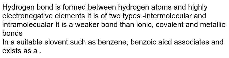 Hydrogen bond is formed between hydrogen atoms and highly electronegative elements. It is of two types -intermolecular and intramolecualar It is a weaker bond than ionic, covalent and metallic bonds In a suitable slovent such as benzene, benzoic acid associates and exists as a .
